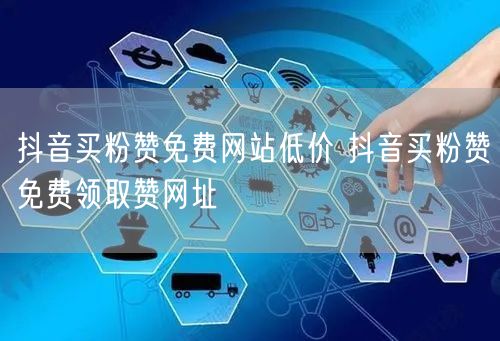 抖音买粉赞免费网站低价 抖音买粉赞免费领取赞网址
