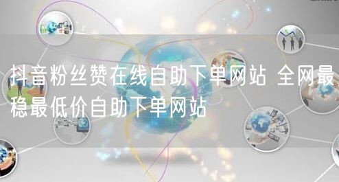 抖音粉丝赞在线自助下单网站 全网最稳最低价自助下单网站