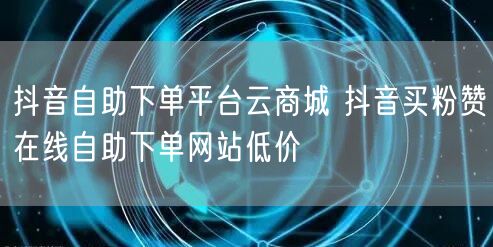 抖音自助下单平台云商城 抖音买粉赞在线自助下单网站低价