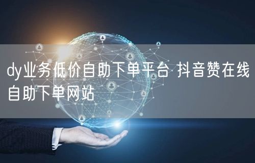 dy业务低价自助下单平台 抖音赞在线自助下单网站