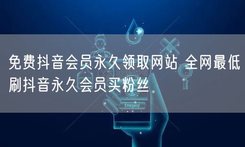 免费抖音会员永久领取网站 全网最低刷抖音永久会员买粉丝