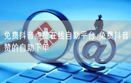 免费抖音点赞在线自助平台 免费抖音赞的自助下单