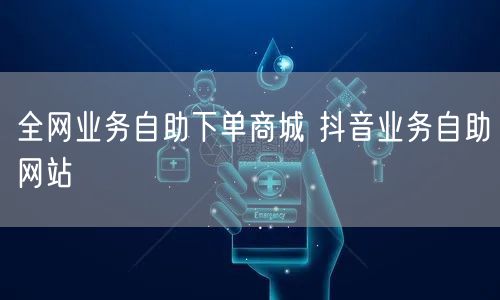 全网业务自助下单商城 抖音业务自助网站