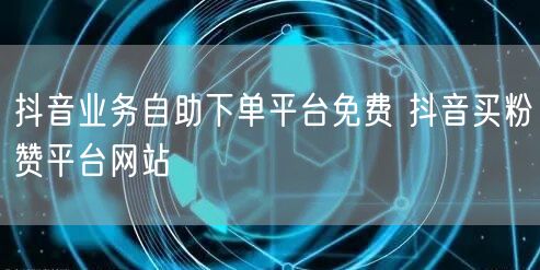 抖音业务自助下单平台免费 抖音买粉赞平台网站