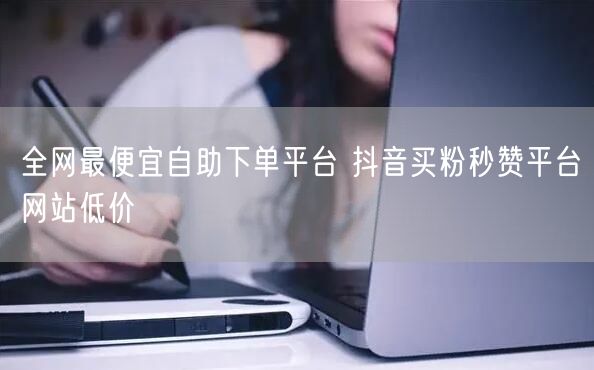 全网最便宜自助下单平台 抖音买粉秒赞平台网站低价