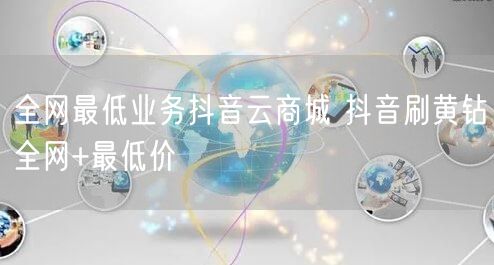全网最低业务抖音云商城 抖音刷黄钻全网+最低价