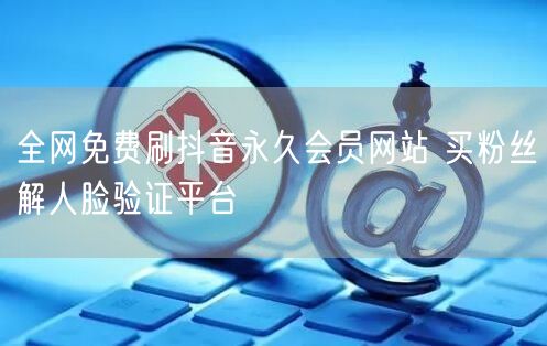 全网免费刷抖音永久会员网站 买粉丝解人脸验证平台