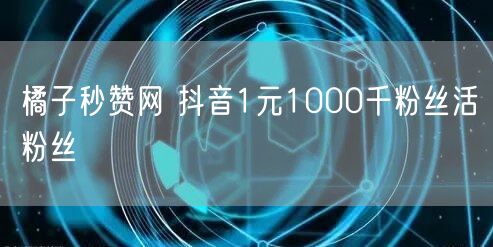 橘子秒赞网 抖音1元1000千粉丝活粉丝