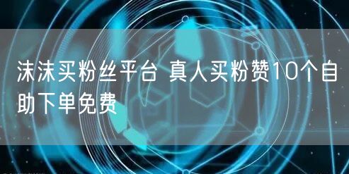 沫沫买粉丝平台 真人买粉赞10个自助下单免费