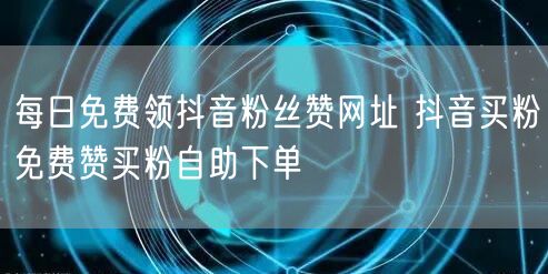 每日免费领抖音粉丝赞网址 抖音买粉免费赞买粉自助下单