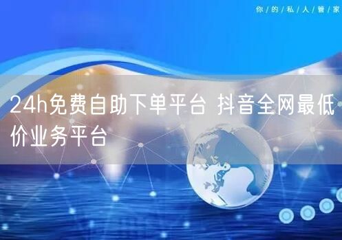 24h免费自助下单平台 抖音全网最低价业务平台
