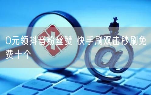 0元领抖音粉丝赞 快手刷双击秒刷免费十个