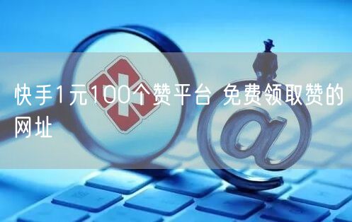 快手1元100个赞平台 免费领取赞的网址