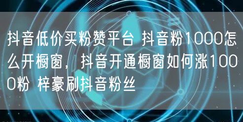 抖音低价买粉赞平台 抖音粉1000怎么开橱窗，抖音开通橱窗如何涨1000粉 梓豪刷抖音粉丝