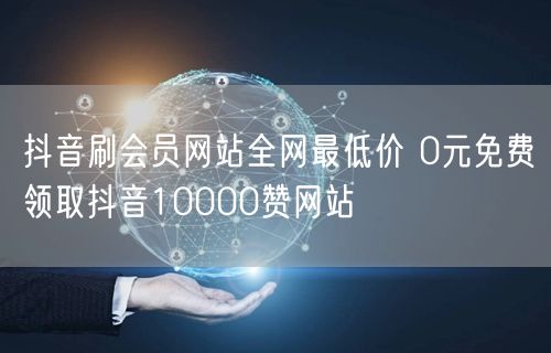 抖音刷会员网站全网最低价 0元免费领取抖音10000赞网站