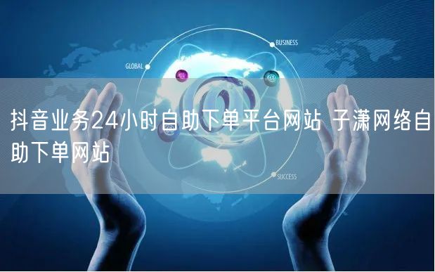 抖音业务24小时自助下单平台网站 子潇网络自助下单网站