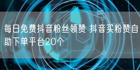 每日免费抖音粉丝领赞 抖音买粉赞自助下单平台20个