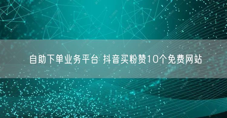 自助下单业务平台 抖音买粉赞10个免费网站
