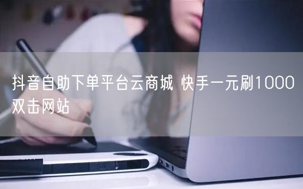 抖音自助下单平台云商城 快手一元刷1000双击网站