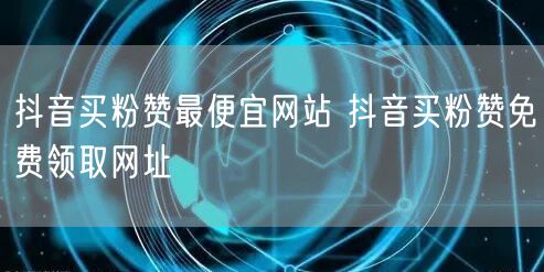 抖音买粉赞最便宜网站 抖音买粉赞免费领取网址
