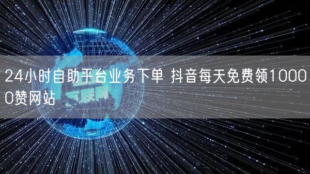 24小时自助平台业务下单 抖音每天免费领10000赞网站