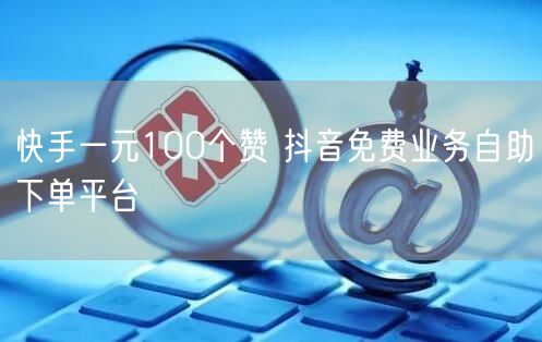 快手一元100个赞 抖音免费业务自助下单平台
