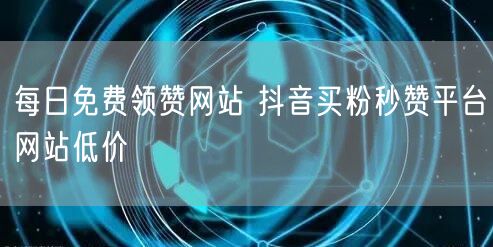 每日免费领赞网站 抖音买粉秒赞平台网站低价