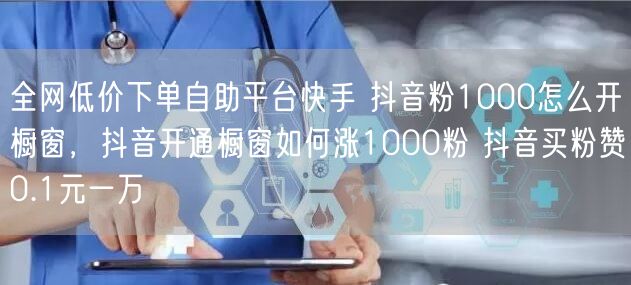 全网低价下单自助平台快手 抖音粉1000怎么开橱窗，抖音开通橱窗如何涨1000粉 抖音买粉赞0.1元一万