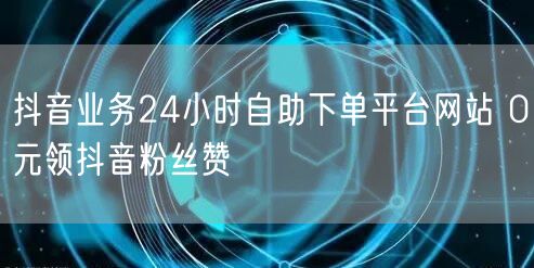 抖音业务24小时自助下单平台网站 0元领抖音粉丝赞