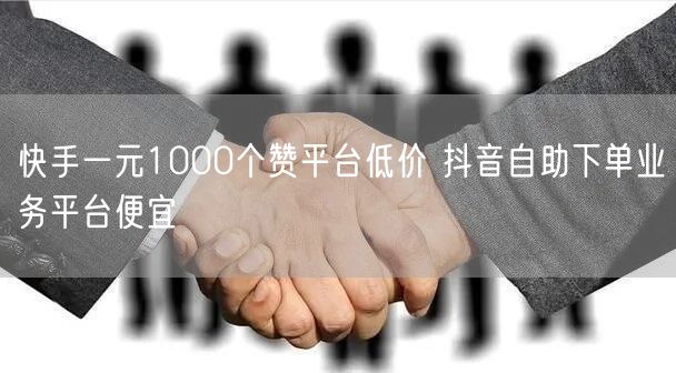 快手一元1000个赞平台低价 抖音自助下单业务平台便宜