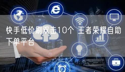 快手低价刷双击10个 王者荣耀自助下单平台