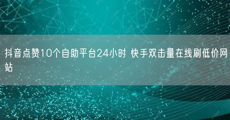 抖音点赞10个自助平台24小时 快手双击量在线刷低价网站