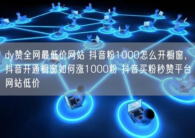 dy赞全网最低价网站 抖音粉1000怎么开橱窗，抖音开通橱窗如何涨1000粉 抖音买粉秒赞平台网站低价