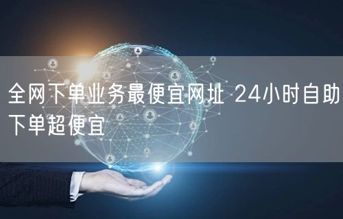 全网下单业务最便宜网址 24小时自助下单超便宜