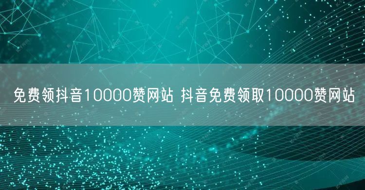 免费领抖音10000赞网站 抖音免费领取10000赞网站