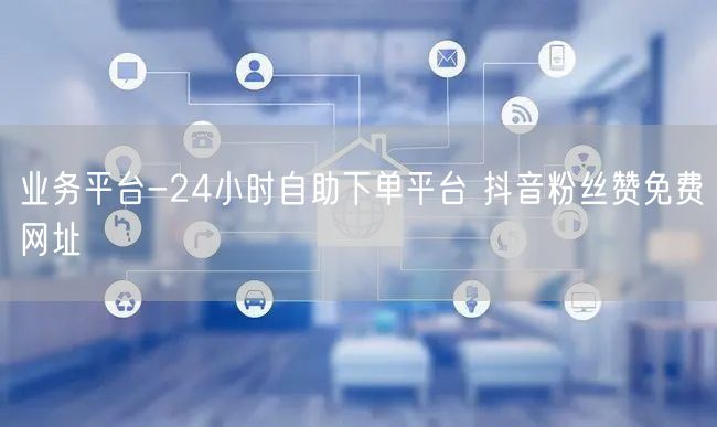 业务平台-24小时自助下单平台 抖音粉丝赞免费网址