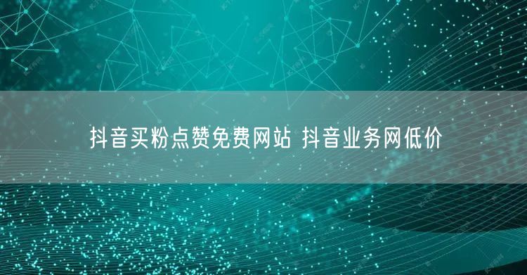 抖音买粉点赞免费网站 抖音业务网低价