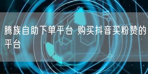 腾族自助下单平台 购买抖音买粉赞的平台