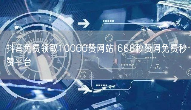 抖音免费领取10000赞网站 666秒赞网免费秒赞平台