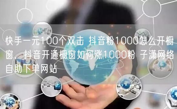 快手一元100个双击 抖音粉1000怎么开橱窗，抖音开通橱窗如何涨1000粉 子潇网络自助下单网站