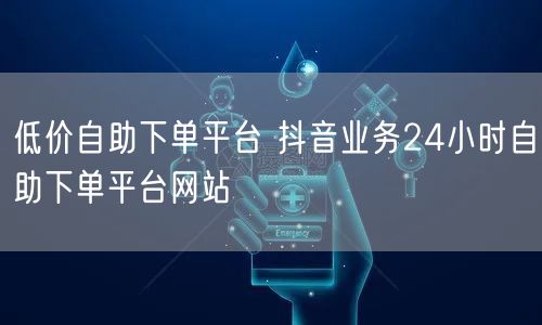 低价自助下单平台 抖音业务24小时自助下单平台网站