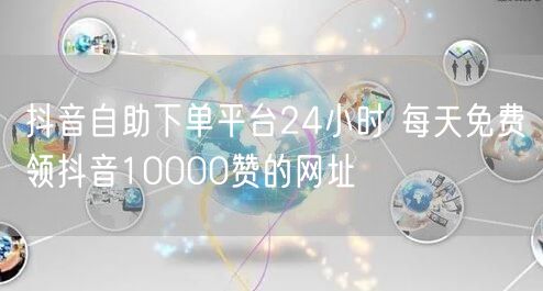 抖音自助下单平台24小时 每天免费领抖音10000赞的网址
