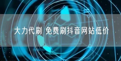 大力代刷 免费刷抖音网站低价