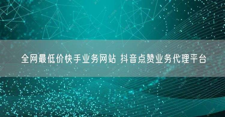 全网最低价快手业务网站 抖音点赞业务代理平台