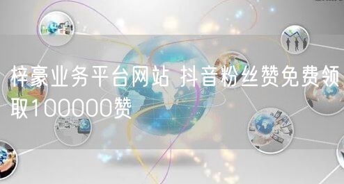 梓豪业务平台网站 抖音粉丝赞免费领取100000赞
