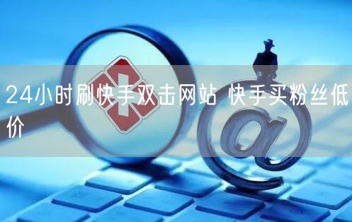 24小时刷快手双击网站 快手买粉丝低价