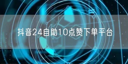 抖音24自助10点赞下单平台