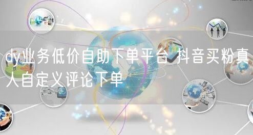 dy业务低价自助下单平台 抖音买粉真人自定义评论下单