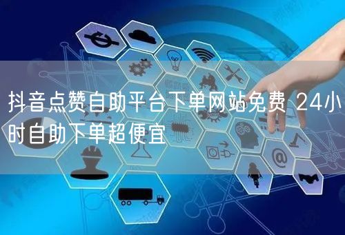 抖音点赞自助平台下单网站免费 24小时自助下单超便宜