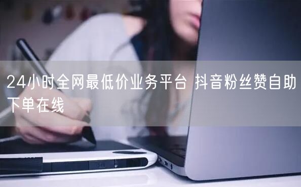 24小时全网最低价业务平台 抖音粉丝赞自助下单在线